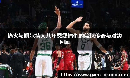 热火与凯尔特人八年恩怨情仇的篮球传奇与对决回顾